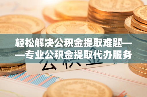 兰西轻松解决公积金提取难题——专业公积金提取代办服务详解