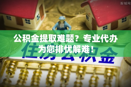 兰西公积金提取难题？专业代办为您排忧解难！