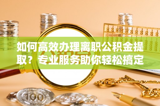 兰西如何高效办理离职公积金提取？专业服务助你轻松搞定