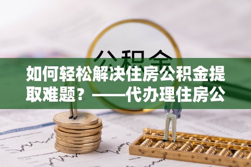 兰西如何轻松解决住房公积金提取难题？——代办理住房公积金提取服务解析
