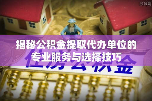 兰西揭秘公积金提取代办单位的专业服务与选择技巧