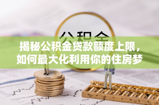 兰西揭秘公积金贷款额度上限，如何最大化利用你的住房梦？