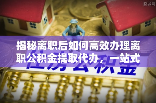 兰西揭秘离职后如何高效办理离职公积金提取代办，一站式服务全解析