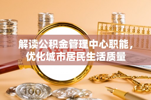 兰西解读公积金管理中心职能，优化城市居民生活质量