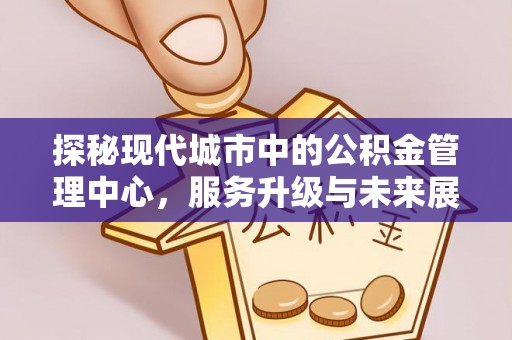 兰西探秘现代城市中的公积金管理中心，服务升级与未来展望