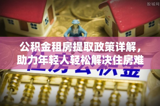 兰西公积金租房提取政策详解，助力年轻人轻松解决住房难题