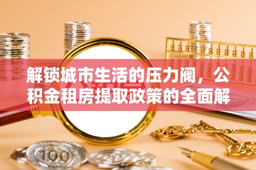 兰西解锁城市生活的压力阀，公积金租房提取政策的全面解析与实践指南