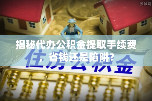 兰西揭秘代办公积金提取手续费，省钱还是陷阱？