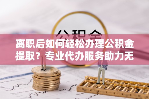兰西离职后如何轻松办理公积金提取？专业代办服务助力无忧