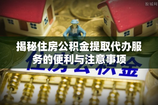 兰西揭秘住房公积金提取代办服务的便利与注意事项