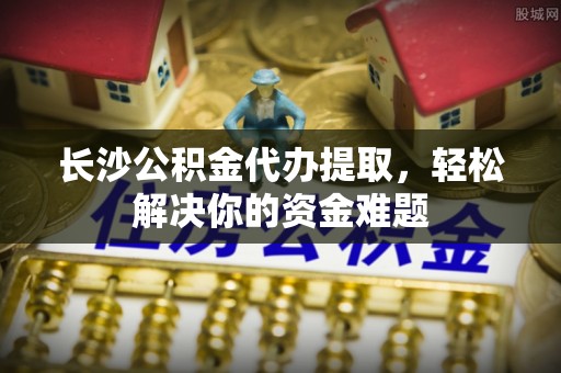 兰西长沙公积金代办提取，轻松解决你的资金难题